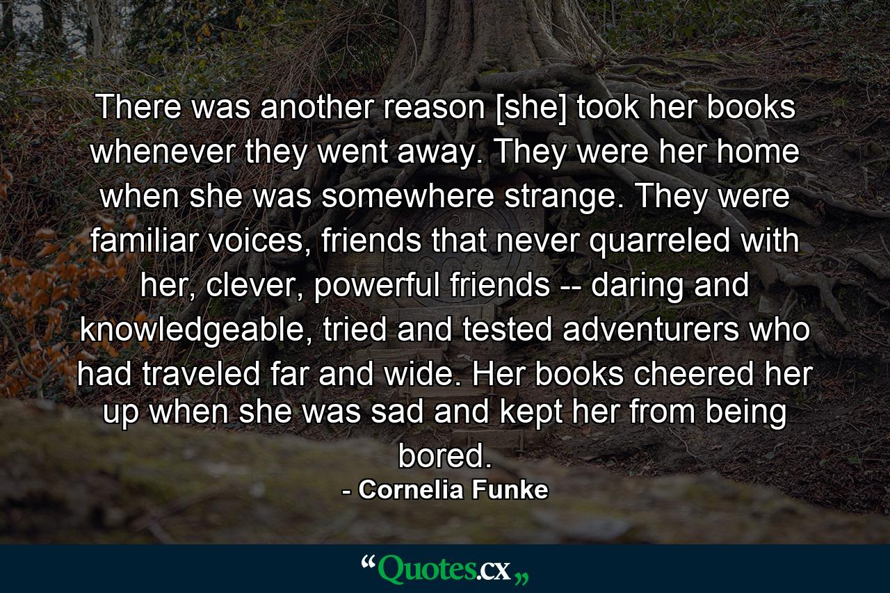 There was another reason [she] took her books whenever they went away. They were her home when she was somewhere strange. They were familiar voices, friends that never quarreled with her, clever, powerful friends -- daring and knowledgeable, tried and tested adventurers who had traveled far and wide. Her books cheered her up when she was sad and kept her from being bored. - Quote by Cornelia Funke