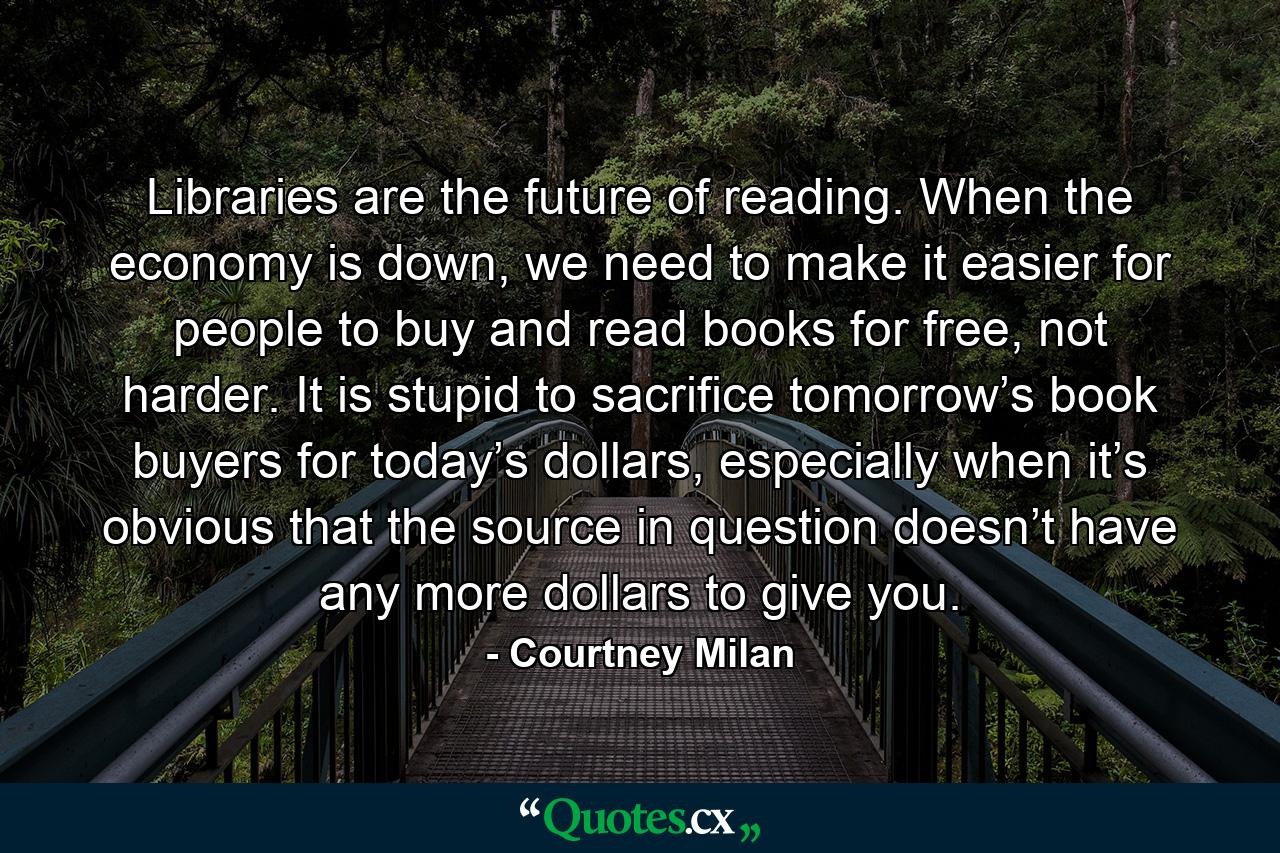 Libraries are the future of reading. When the economy is down, we need to make it easier for people to buy and read books for free, not harder. It is stupid to sacrifice tomorrow’s book buyers for today’s dollars, especially when it’s obvious that the source in question doesn’t have any more dollars to give you. - Quote by Courtney Milan