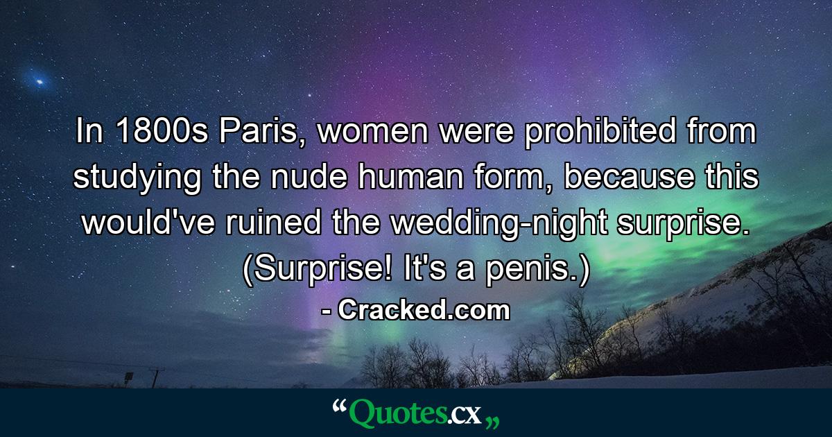 In 1800s Paris, women were prohibited from studying the nude human form, because this would've ruined the wedding-night surprise. (Surprise! It's a penis.) - Quote by Cracked.com