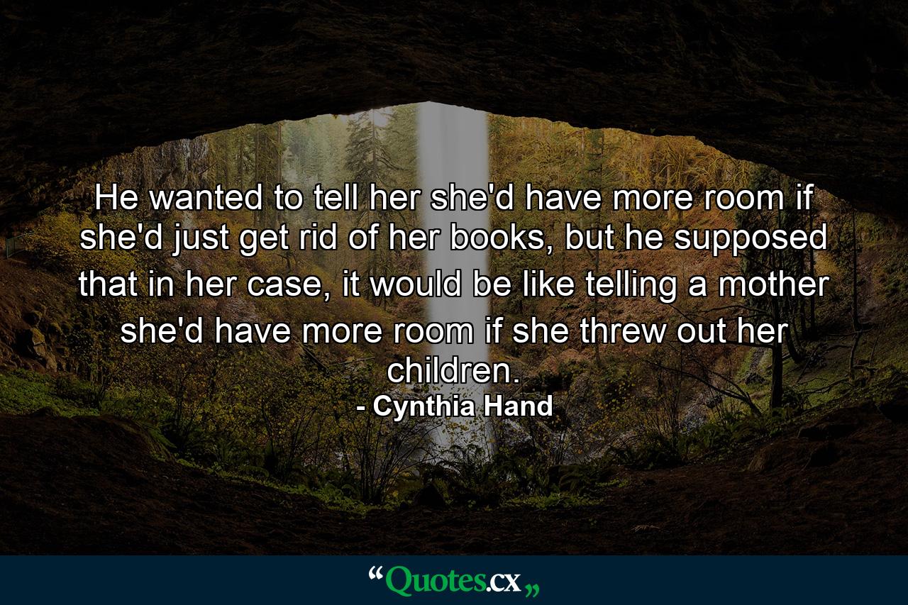 He wanted to tell her she'd have more room if she'd just get rid of her books, but he supposed that in her case, it would be like telling a mother she'd have more room if she threw out her children. - Quote by Cynthia Hand