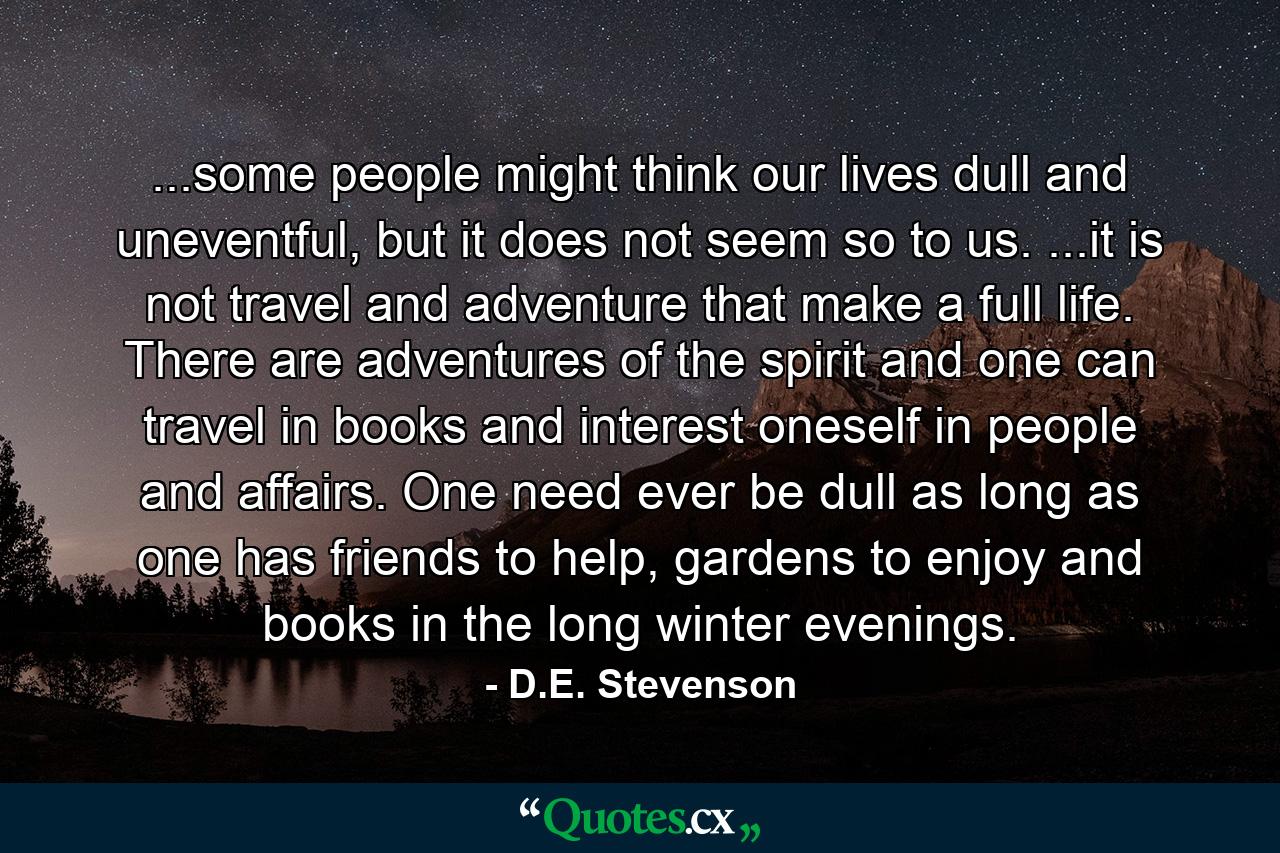 ...some people might think our lives dull and uneventful, but it does not seem so to us. ...it is not travel and adventure that make a full life. There are adventures of the spirit and one can travel in books and interest oneself in people and affairs. One need ever be dull as long as one has friends to help, gardens to enjoy and books in the long winter evenings. - Quote by D.E. Stevenson