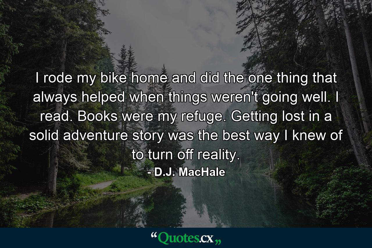 I rode my bike home and did the one thing that always helped when things weren't going well. I read. Books were my refuge. Getting lost in a solid adventure story was the best way I knew of to turn off reality. - Quote by D.J. MacHale