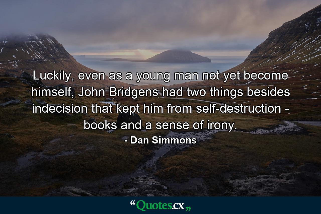 Luckily, even as a young man not yet become himself, John Bridgens had two things besides indecision that kept him from self-destruction - books and a sense of irony. - Quote by Dan Simmons