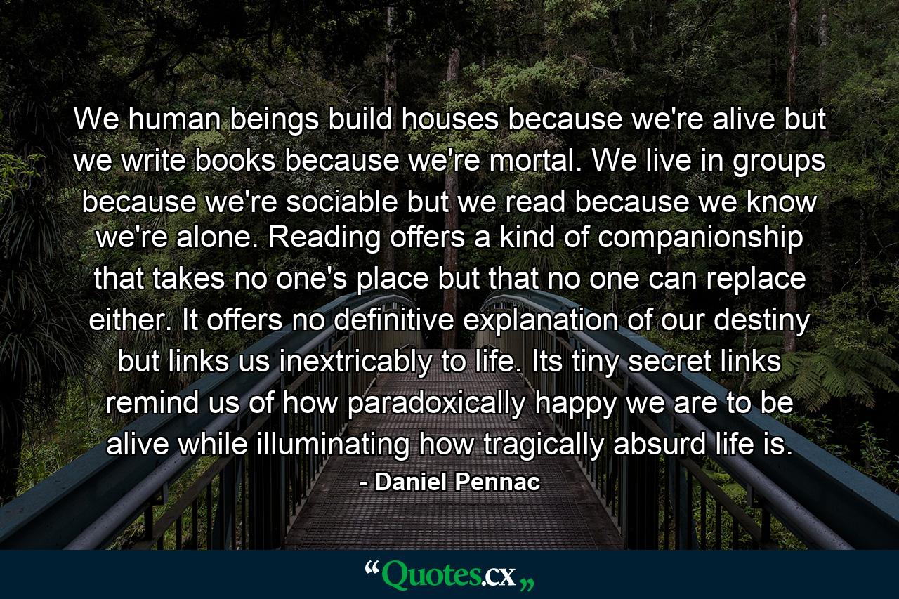 We human beings build houses because we're alive but we write books because we're mortal. We live in groups because we're sociable but we read because we know we're alone. Reading offers a kind of companionship that takes no one's place but that no one can replace either. It offers no definitive explanation of our destiny but links us inextricably to life. Its tiny secret links remind us of how paradoxically happy we are to be alive while illuminating how tragically absurd life is. - Quote by Daniel Pennac