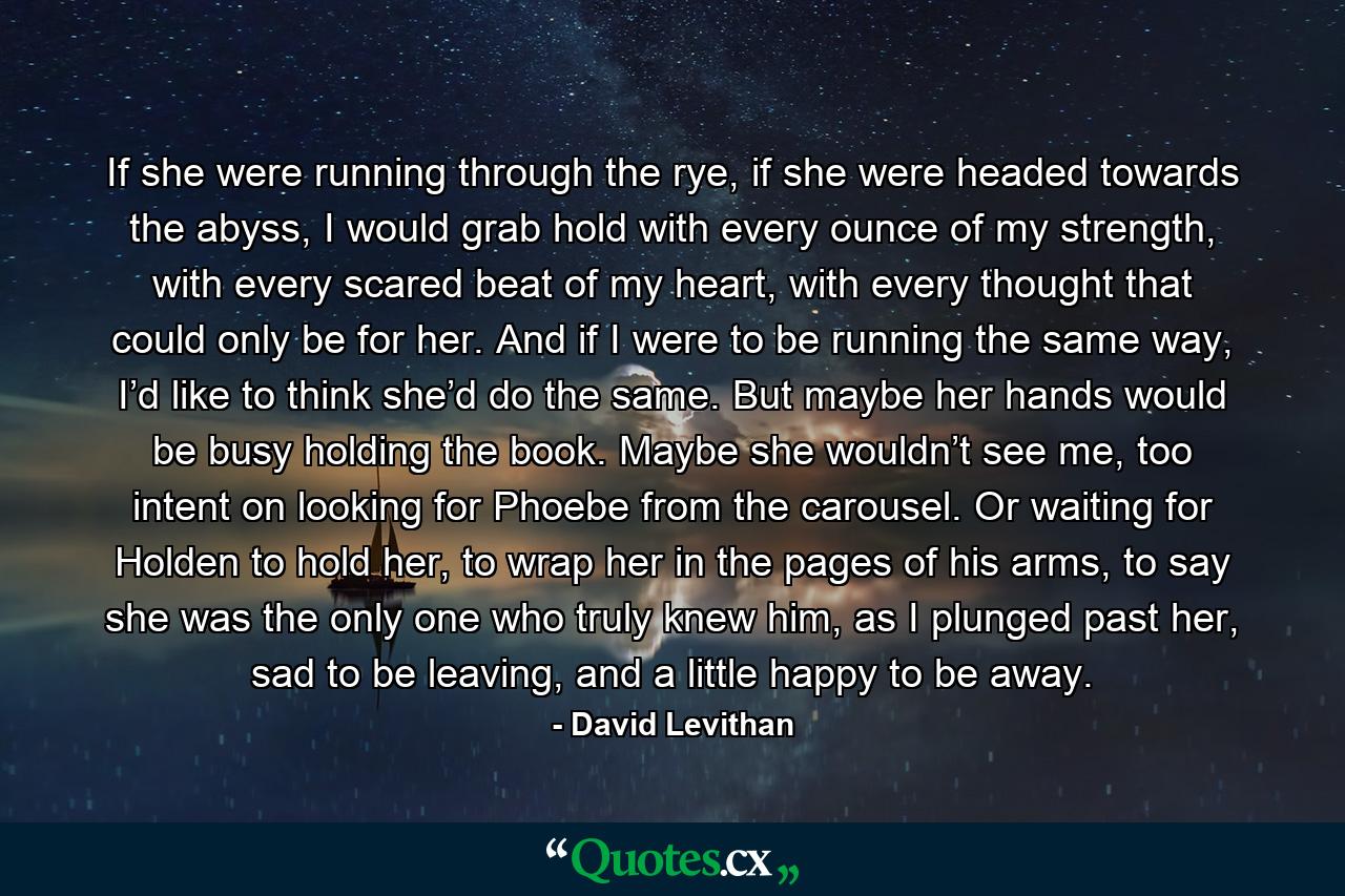 If she were running through the rye, if she were headed towards the abyss, I would grab hold with every ounce of my strength, with every scared beat of my heart, with every thought that could only be for her. And if I were to be running the same way, I’d like to think she’d do the same. But maybe her hands would be busy holding the book. Maybe she wouldn’t see me, too intent on looking for Phoebe from the carousel. Or waiting for Holden to hold her, to wrap her in the pages of his arms, to say she was the only one who truly knew him, as I plunged past her, sad to be leaving, and a little happy to be away. - Quote by David Levithan