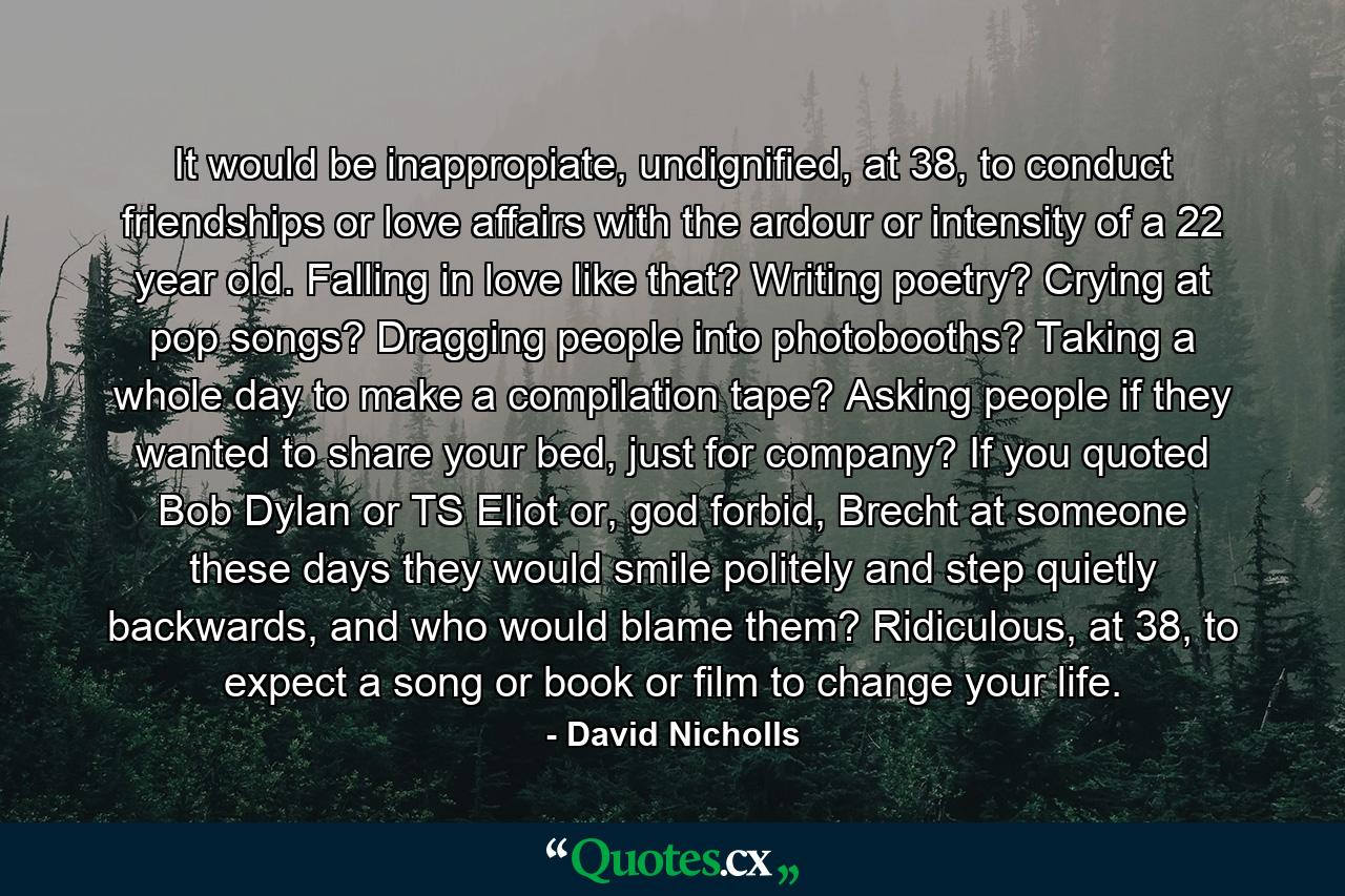 It would be inappropiate, undignified, at 38, to conduct friendships or love affairs with the ardour or intensity of a 22 year old. Falling in love like that? Writing poetry? Crying at pop songs? Dragging people into photobooths? Taking a whole day to make a compilation tape? Asking people if they wanted to share your bed, just for company? If you quoted Bob Dylan or TS Eliot or, god forbid, Brecht at someone these days they would smile politely and step quietly backwards, and who would blame them? Ridiculous, at 38, to expect a song or book or film to change your life. - Quote by David Nicholls