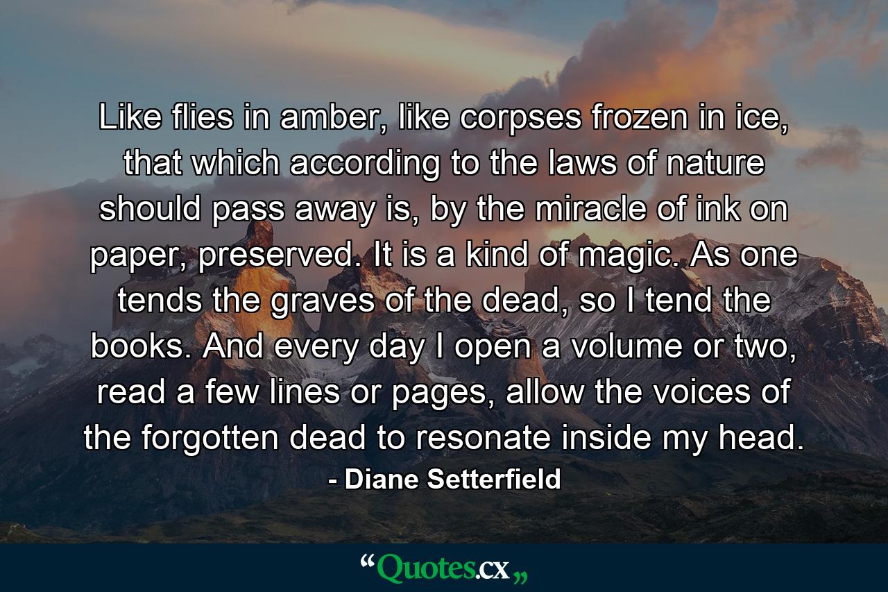 Like flies in amber, like corpses frozen in ice, that which according to the laws of nature should pass away is, by the miracle of ink on paper, preserved. It is a kind of magic. As one tends the graves of the dead, so I tend the books. And every day I open a volume or two, read a few lines or pages, allow the voices of the forgotten dead to resonate inside my head. - Quote by Diane Setterfield