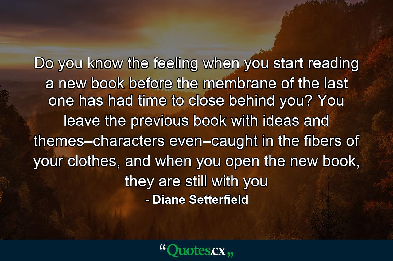 Do you know the feeling when you start reading a new book before the membrane of the last one has had time to close behind you? You leave the previous book with ideas and themes–characters even–caught in the fibers of your clothes, and when you open the new book, they are still with you - Quote by Diane Setterfield