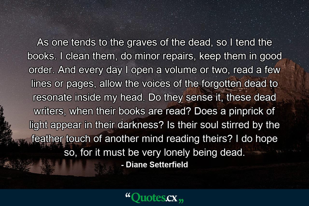 As one tends to the graves of the dead, so I tend the books. I clean them, do minor repairs, keep them in good order. And every day I open a volume or two, read a few lines or pages, allow the voices of the forgotten dead to resonate inside my head. Do they sense it, these dead writers, when their books are read? Does a pinprick of light appear in their darkness? Is their soul stirred by the feather touch of another mind reading theirs? I do hope so, for it must be very lonely being dead. - Quote by Diane Setterfield