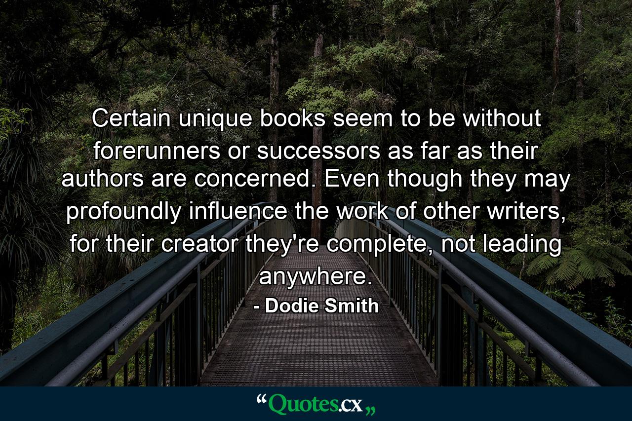 Certain unique books seem to be without forerunners or successors as far as their authors are concerned. Even though they may profoundly influence the work of other writers, for their creator they're complete, not leading anywhere. - Quote by Dodie Smith