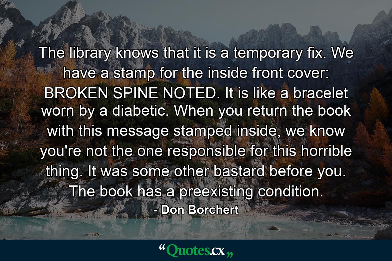 The library knows that it is a temporary fix. We have a stamp for the inside front cover: BROKEN SPINE NOTED. It is like a bracelet worn by a diabetic. When you return the book with this message stamped inside, we know you're not the one responsible for this horrible thing. It was some other bastard before you. The book has a preexisting condition. - Quote by Don Borchert