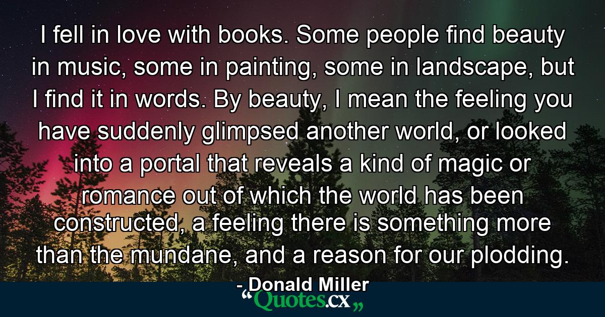 I fell in love with books. Some people find beauty in music, some in painting, some in landscape, but I find it in words. By beauty, I mean the feeling you have suddenly glimpsed another world, or looked into a portal that reveals a kind of magic or romance out of which the world has been constructed, a feeling there is something more than the mundane, and a reason for our plodding. - Quote by Donald Miller