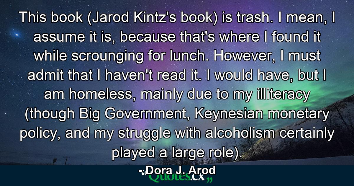 This book (Jarod Kintz's book) is trash. I mean, I assume it is, because that's where I found it while scrounging for lunch. However, I must admit that I haven't read it. I would have, but I am homeless, mainly due to my illiteracy (though Big Government, Keynesian monetary policy, and my struggle with alcoholism certainly played a large role). - Quote by Dora J. Arod