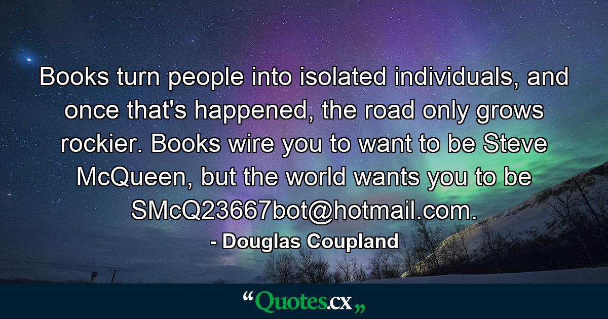 Books turn people into isolated individuals, and once that's happened, the road only grows rockier. Books wire you to want to be Steve McQueen, but the world wants you to be SMcQ23667bot@hotmail.com. - Quote by Douglas Coupland