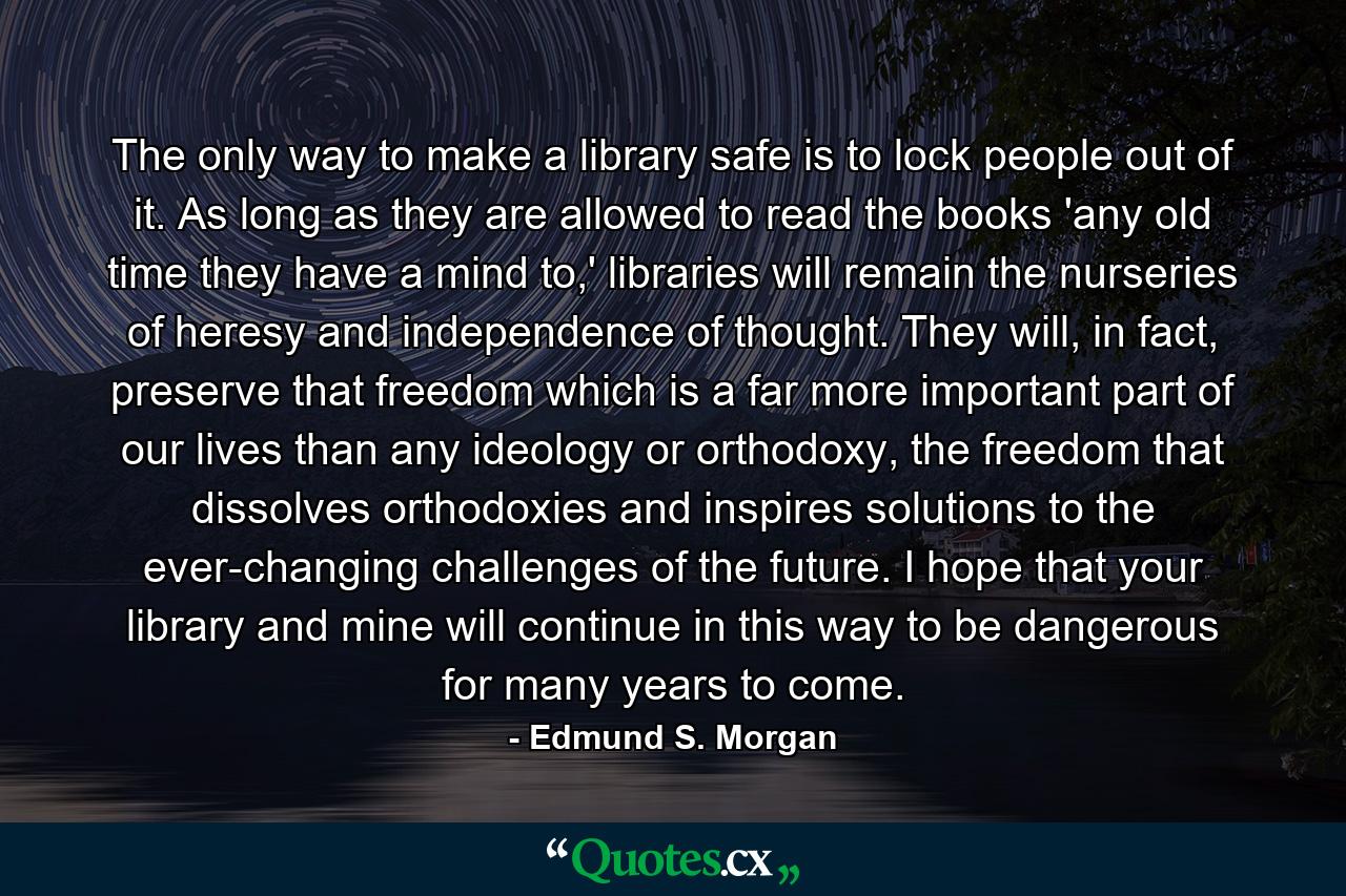 The only way to make a library safe is to lock people out of it. As long as they are allowed to read the books 'any old time they have a mind to,' libraries will remain the nurseries of heresy and independence of thought. They will, in fact, preserve that freedom which is a far more important part of our lives than any ideology or orthodoxy, the freedom that dissolves orthodoxies and inspires solutions to the ever-changing challenges of the future. I hope that your library and mine will continue in this way to be dangerous for many years to come. - Quote by Edmund S. Morgan