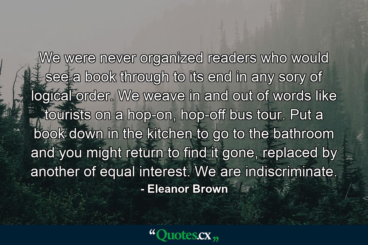 We were never organized readers who would see a book through to its end in any sory of logical order. We weave in and out of words like tourists on a hop-on, hop-off bus tour. Put a book down in the kitchen to go to the bathroom and you might return to find it gone, replaced by another of equal interest. We are indiscriminate. - Quote by Eleanor Brown