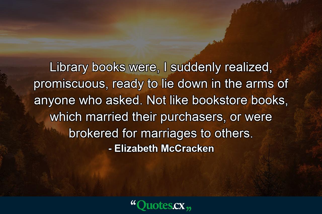 Library books were, I suddenly realized, promiscuous, ready to lie down in the arms of anyone who asked. Not like bookstore books, which married their purchasers, or were brokered for marriages to others. - Quote by Elizabeth McCracken