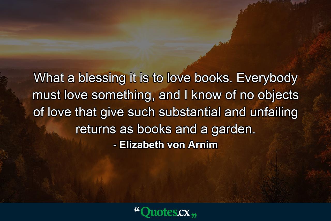 What a blessing it is to love books. Everybody must love something, and I know of no objects of love that give such substantial and unfailing returns as books and a garden. - Quote by Elizabeth von Arnim