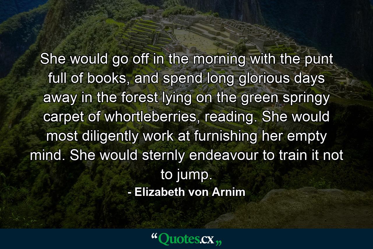 She would go off in the morning with the punt full of books, and spend long glorious days away in the forest lying on the green springy carpet of whortleberries, reading. She would most diligently work at furnishing her empty mind. She would sternly endeavour to train it not to jump. - Quote by Elizabeth von Arnim