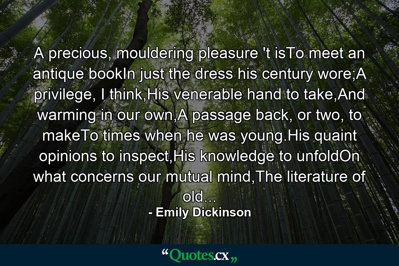 A precious, mouldering pleasure 't isTo meet an antique bookIn just the dress his century wore;A privilege, I think,His venerable hand to take,And warming in our own,A passage back, or two, to makeTo times when he was young.His quaint opinions to inspect,His knowledge to unfoldOn what concerns our mutual mind,The literature of old... - Quote by Emily Dickinson