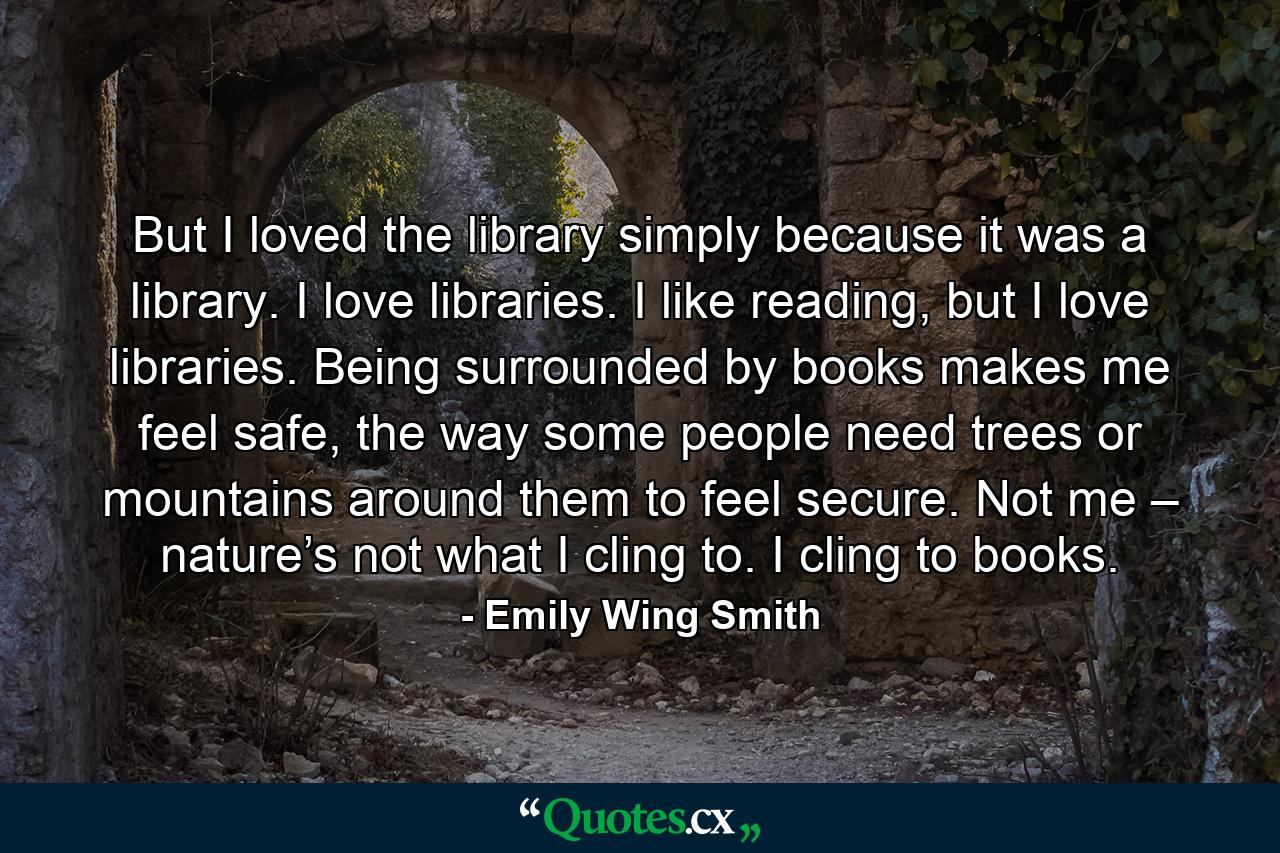 But I loved the library simply because it was a library. I love libraries. I like reading, but I love libraries. Being surrounded by books makes me feel safe, the way some people need trees or mountains around them to feel secure. Not me – nature’s not what I cling to. I cling to books. - Quote by Emily Wing Smith