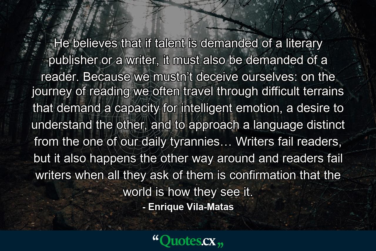 He believes that if talent is demanded of a literary publisher or a writer, it must also be demanded of a reader. Because we mustn’t deceive ourselves: on the journey of reading we often travel through difficult terrains that demand a capacity for intelligent emotion, a desire to understand the other, and to approach a language distinct from the one of our daily tyrannies… Writers fail readers, but it also happens the other way around and readers fail writers when all they ask of them is confirmation that the world is how they see it. - Quote by Enrique Vila-Matas