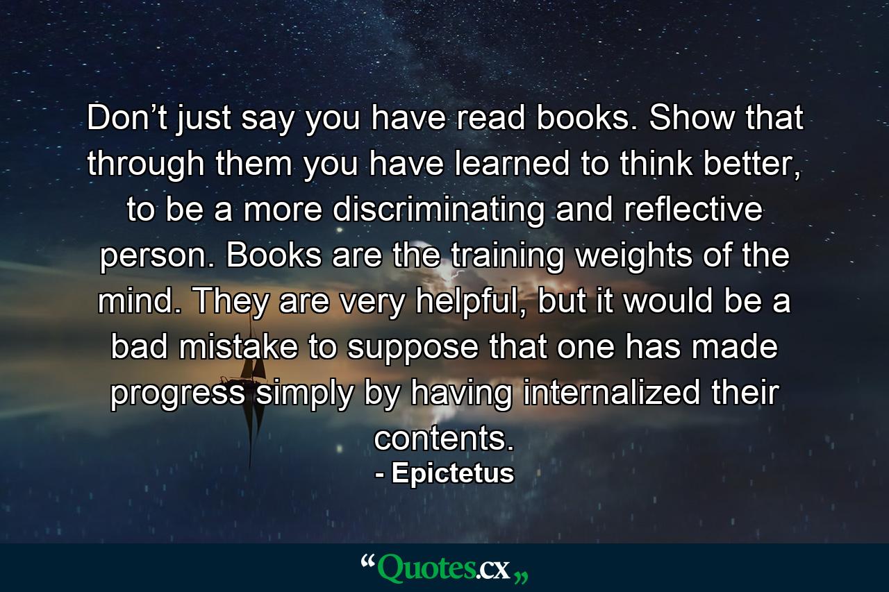 Don’t just say you have read books. Show that through them you have learned to think better, to be a more discriminating and reflective person. Books are the training weights of the mind. They are very helpful, but it would be a bad mistake to suppose that one has made progress simply by having internalized their contents. - Quote by Epictetus