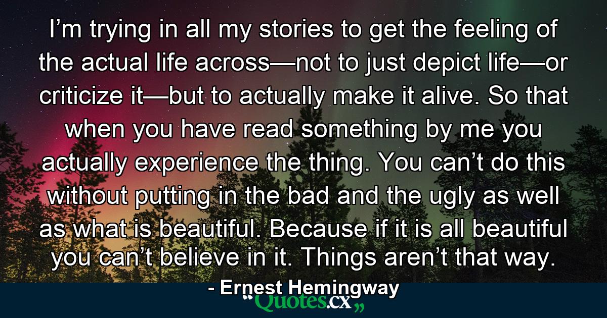 I’m trying in all my stories to get the feeling of the actual life across—not to just depict life—or criticize it—but to actually make it alive. So that when you have read something by me you actually experience the thing. You can’t do this without putting in the bad and the ugly as well as what is beautiful. Because if it is all beautiful you can’t believe in it. Things aren’t that way. - Quote by Ernest Hemingway