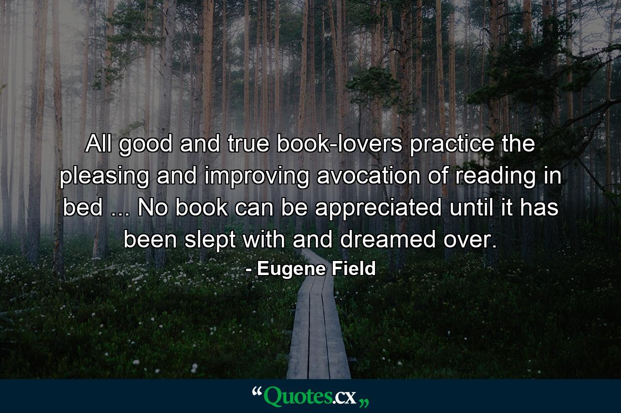 All good and true book-lovers practice the pleasing and improving avocation of reading in bed ... No book can be appreciated until it has been slept with and dreamed over. - Quote by Eugene Field