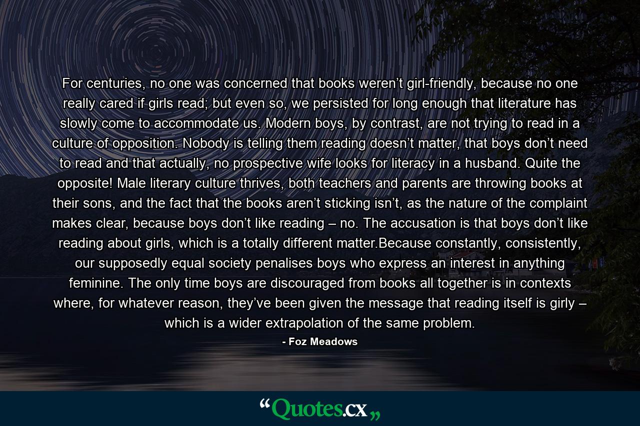 For centuries, no one was concerned that books weren’t girl-friendly, because no one really cared if girls read; but even so, we persisted for long enough that literature has slowly come to accommodate us. Modern boys, by contrast, are not trying to read in a culture of opposition. Nobody is telling them reading doesn’t matter, that boys don’t need to read and that actually, no prospective wife looks for literacy in a husband. Quite the opposite! Male literary culture thrives, both teachers and parents are throwing books at their sons, and the fact that the books aren’t sticking isn’t, as the nature of the complaint makes clear, because boys don’t like reading – no. The accusation is that boys don’t like reading about girls, which is a totally different matter.Because constantly, consistently, our supposedly equal society penalises boys who express an interest in anything feminine. The only time boys are discouraged from books all together is in contexts where, for whatever reason, they’ve been given the message that reading itself is girly – which is a wider extrapolation of the same problem. - Quote by Foz Meadows