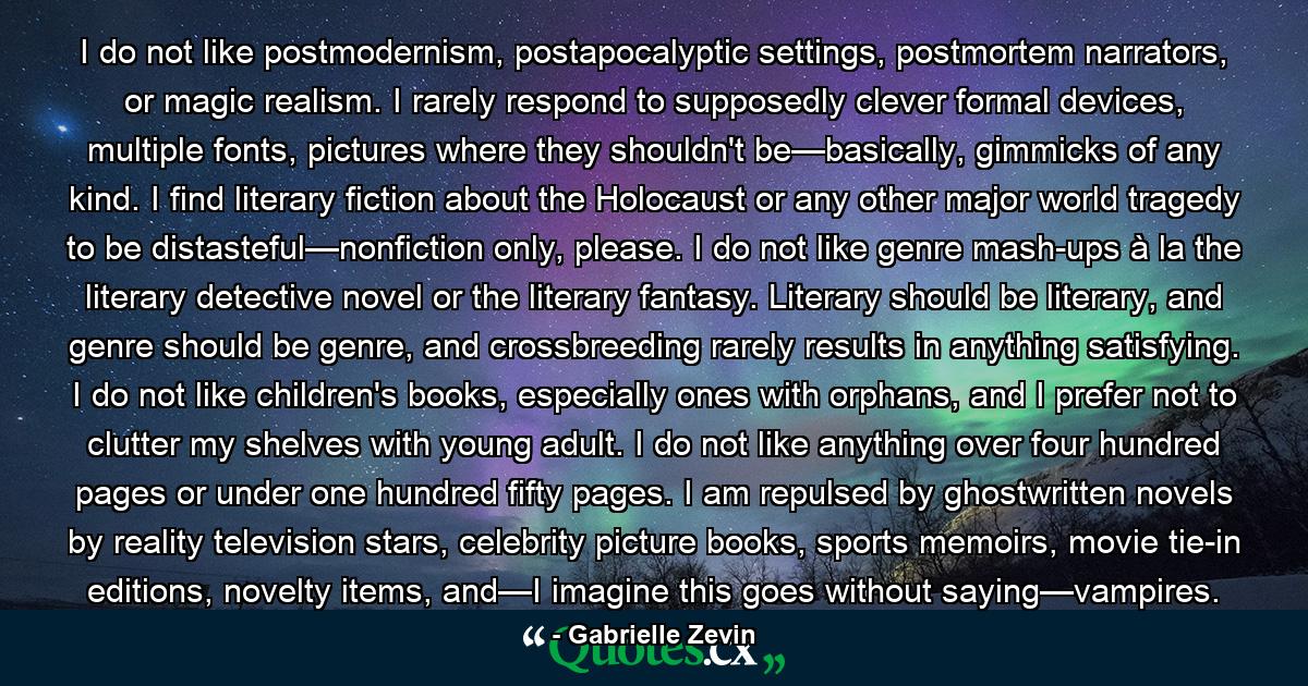 I do not like postmodernism, postapocalyptic settings, postmortem narrators, or magic realism. I rarely respond to supposedly clever formal devices, multiple fonts, pictures where they shouldn't be—basically, gimmicks of any kind. I find literary fiction about the Holocaust or any other major world tragedy to be distasteful—nonfiction only, please. I do not like genre mash-ups à la the literary detective novel or the literary fantasy. Literary should be literary, and genre should be genre, and crossbreeding rarely results in anything satisfying. I do not like children's books, especially ones with orphans, and I prefer not to clutter my shelves with young adult. I do not like anything over four hundred pages or under one hundred fifty pages. I am repulsed by ghostwritten novels by reality television stars, celebrity picture books, sports memoirs, movie tie-in editions, novelty items, and—I imagine this goes without saying—vampires. - Quote by Gabrielle Zevin