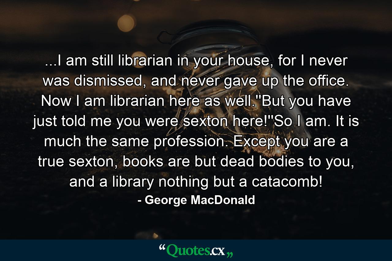 ...I am still librarian in your house, for I never was dismissed, and never gave up the office. Now I am librarian here as well.''But you have just told me you were sexton here!''So I am. It is much the same profession. Except you are a true sexton, books are but dead bodies to you, and a library nothing but a catacomb! - Quote by George MacDonald