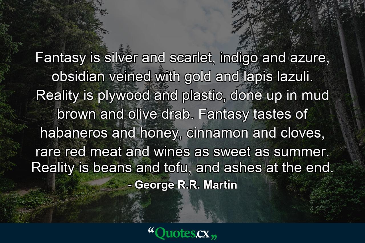 Fantasy is silver and scarlet, indigo and azure, obsidian veined with gold and lapis lazuli. Reality is plywood and plastic, done up in mud brown and olive drab. Fantasy tastes of habaneros and honey, cinnamon and cloves, rare red meat and wines as sweet as summer. Reality is beans and tofu, and ashes at the end. - Quote by George R.R. Martin