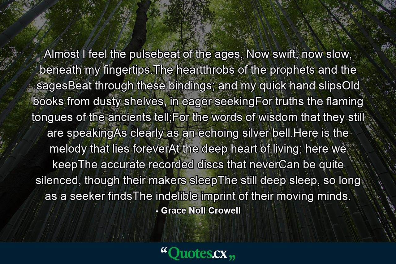 Almost I feel the pulsebeat of the ages, Now swift, now slow, beneath my fingertips.The heartthrobs of the prophets and the sagesBeat through these bindings; and my quick hand slipsOld books from dusty shelves, in eager seekingFor truths the flaming tongues of the ancients tell;For the words of wisdom that they still are speakingAs clearly as an echoing silver bell.Here is the melody that lies foreverAt the deep heart of living; here we keepThe accurate recorded discs that neverCan be quite silenced, though their makers sleepThe still deep sleep, so long as a seeker findsThe indelible imprint of their moving minds. - Quote by Grace Noll Crowell