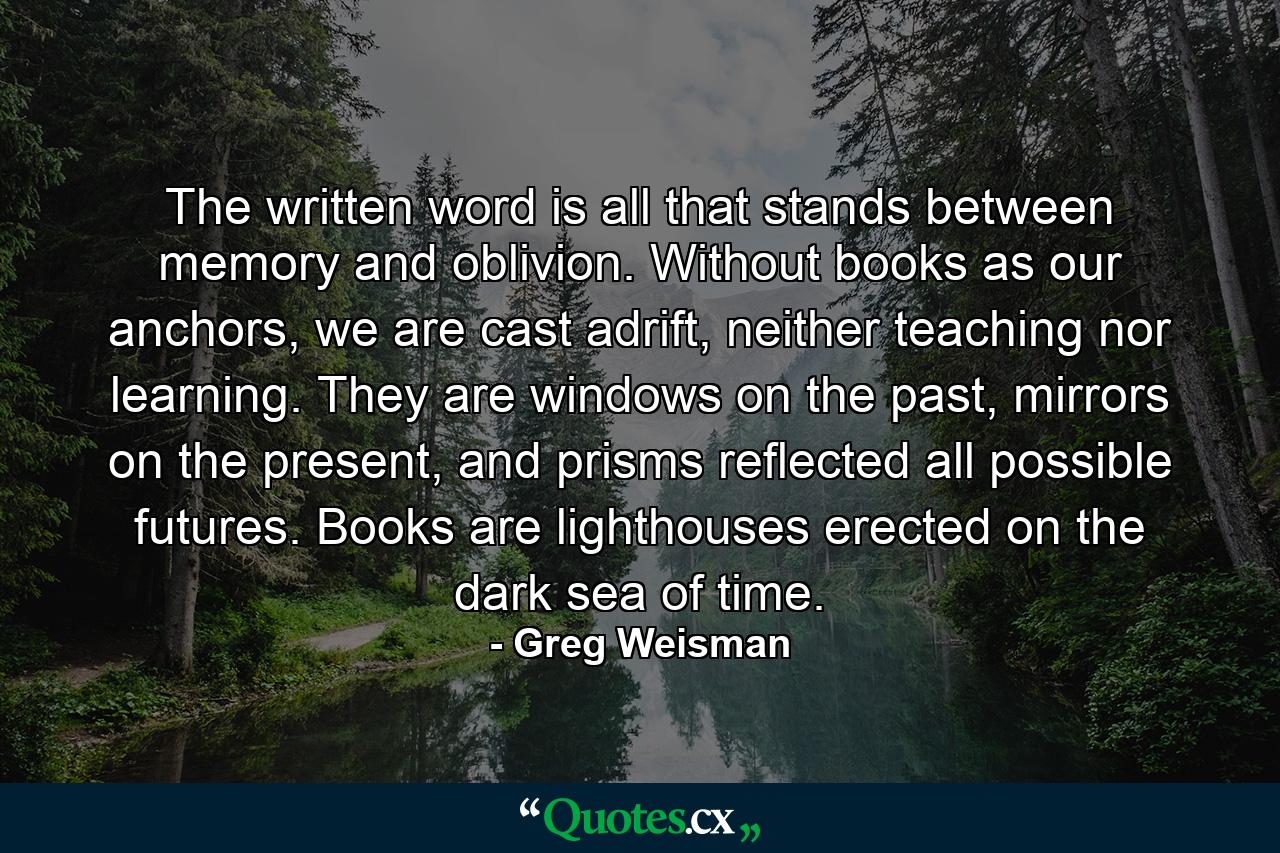 The written word is all that stands between memory and oblivion. Without books as our anchors, we are cast adrift, neither teaching nor learning. They are windows on the past, mirrors on the present, and prisms reflected all possible futures. Books are lighthouses erected on the dark sea of time. - Quote by Greg Weisman