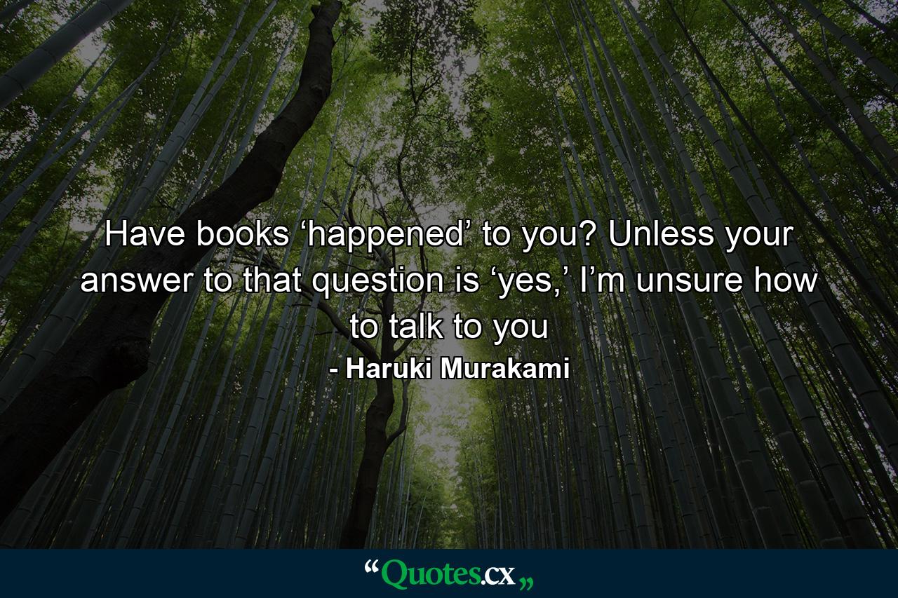 Have books ‘happened’ to you? Unless your answer to that question is ‘yes,’ I’m unsure how to talk to you - Quote by Haruki Murakami