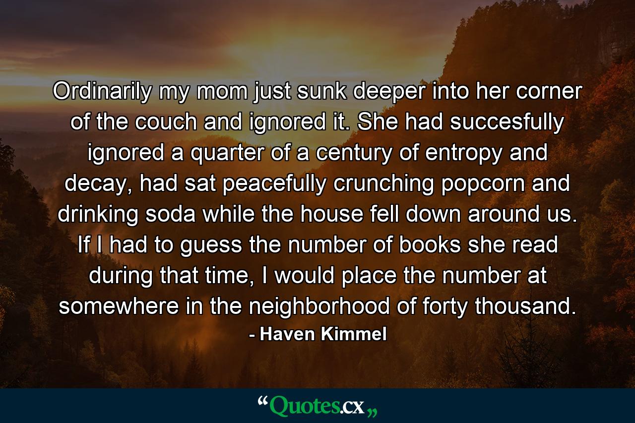 Ordinarily my mom just sunk deeper into her corner of the couch and ignored it. She had succesfully ignored a quarter of a century of entropy and decay, had sat peacefully crunching popcorn and drinking soda while the house fell down around us. If I had to guess the number of books she read during that time, I would place the number at somewhere in the neighborhood of forty thousand. - Quote by Haven Kimmel