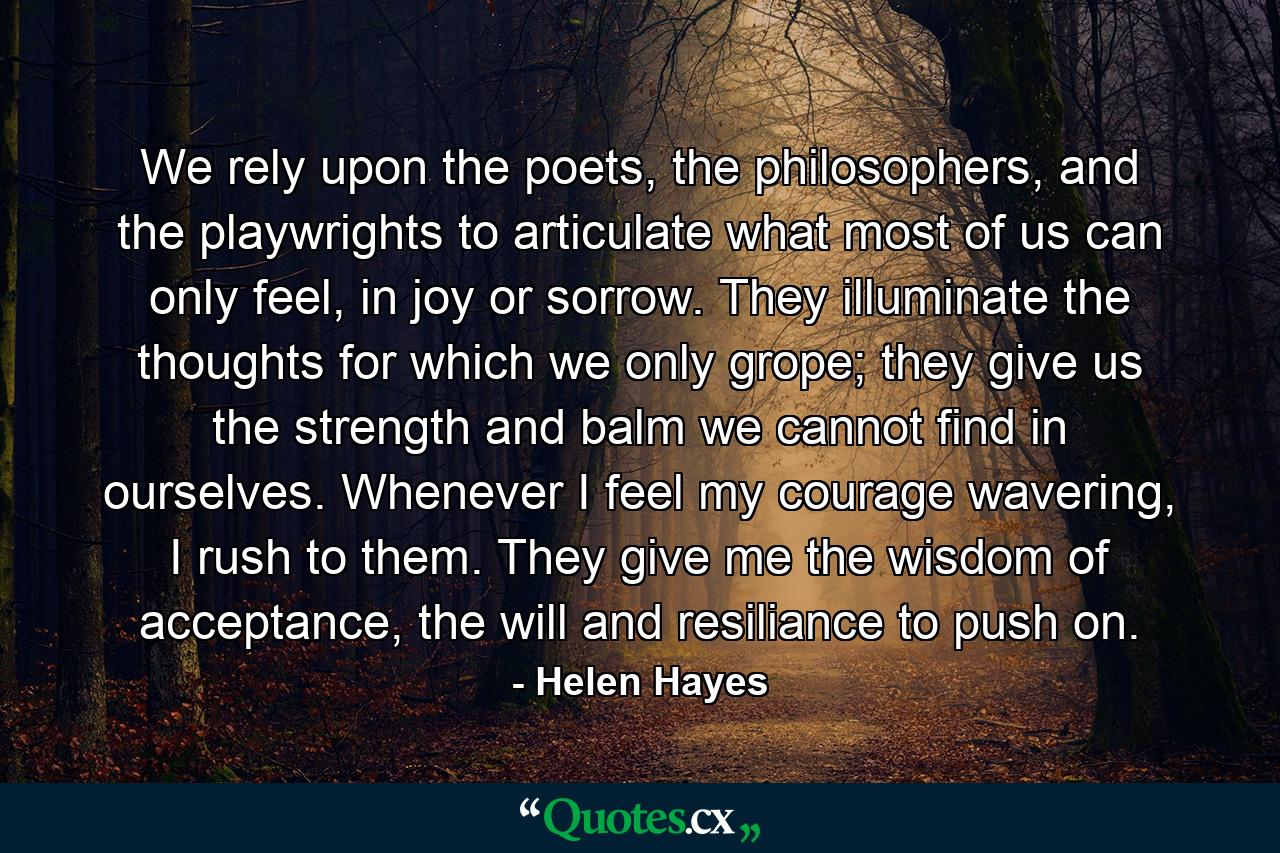 We rely upon the poets, the philosophers, and the playwrights to articulate what most of us can only feel, in joy or sorrow. They illuminate the thoughts for which we only grope; they give us the strength and balm we cannot find in ourselves. Whenever I feel my courage wavering, I rush to them. They give me the wisdom of acceptance, the will and resiliance to push on. - Quote by Helen Hayes