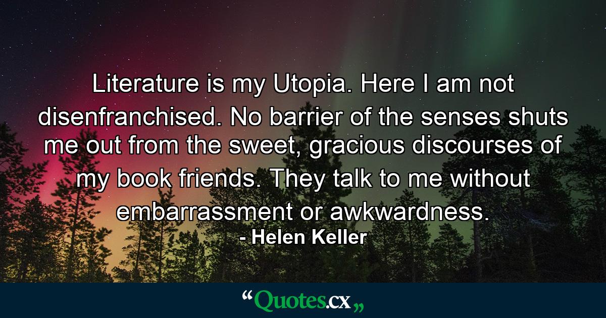 Literature is my Utopia. Here I am not disenfranchised. No barrier of the senses shuts me out from the sweet, gracious discourses of my book friends. They talk to me without embarrassment or awkwardness. - Quote by Helen Keller