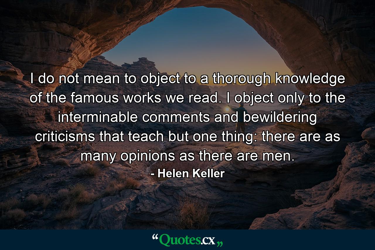 I do not mean to object to a thorough knowledge of the famous works we read. I object only to the interminable comments and bewildering criticisms that teach but one thing: there are as many opinions as there are men. - Quote by Helen Keller