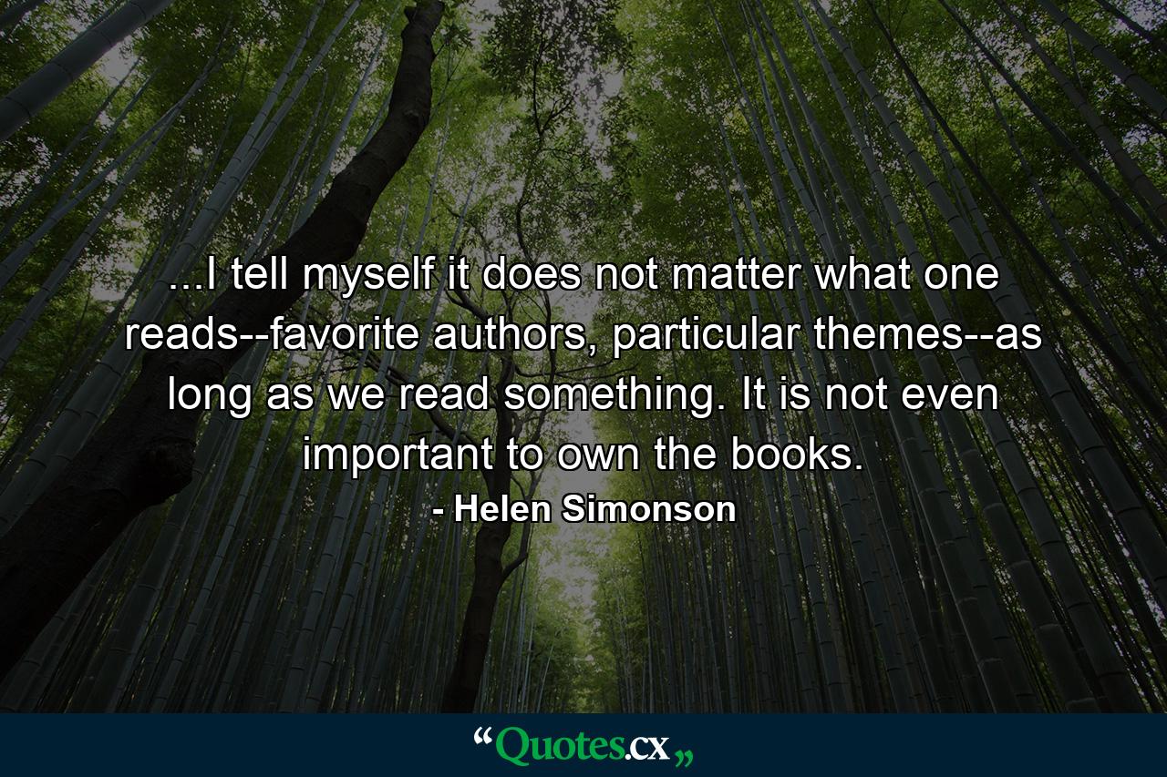 ...I tell myself it does not matter what one reads--favorite authors, particular themes--as long as we read something. It is not even important to own the books. - Quote by Helen Simonson