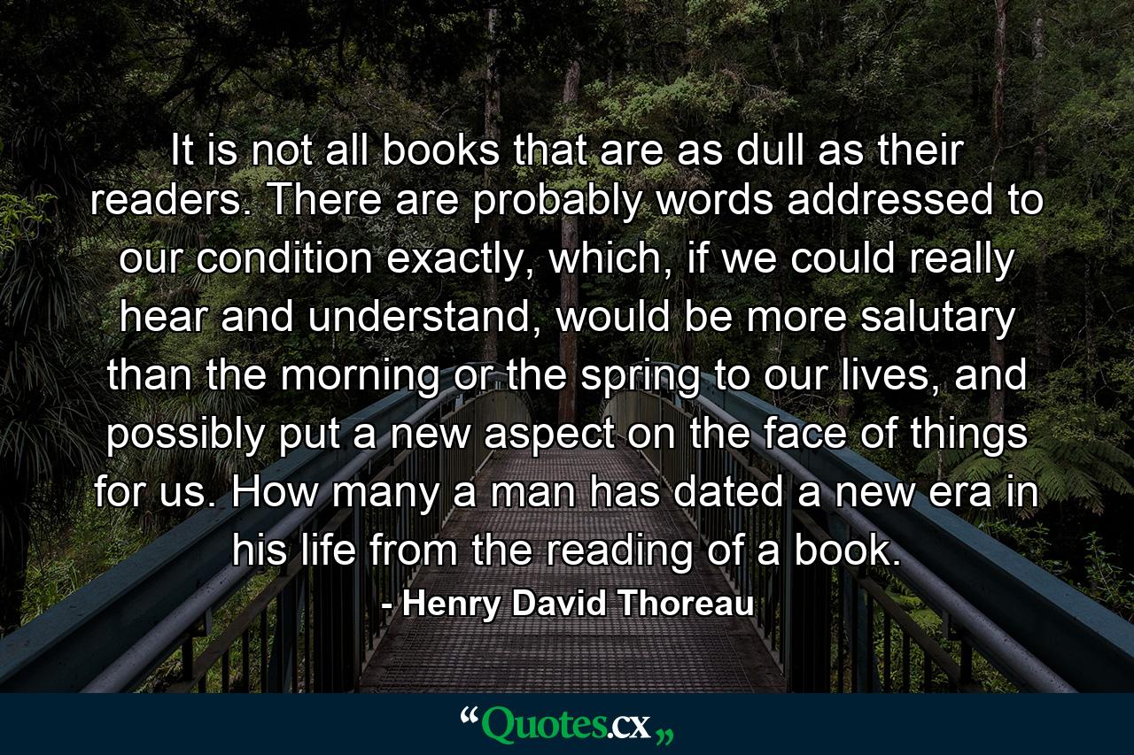 It is not all books that are as dull as their readers. There are probably words addressed to our condition exactly, which, if we could really hear and understand, would be more salutary than the morning or the spring to our lives, and possibly put a new aspect on the face of things for us. How many a man has dated a new era in his life from the reading of a book. - Quote by Henry David Thoreau