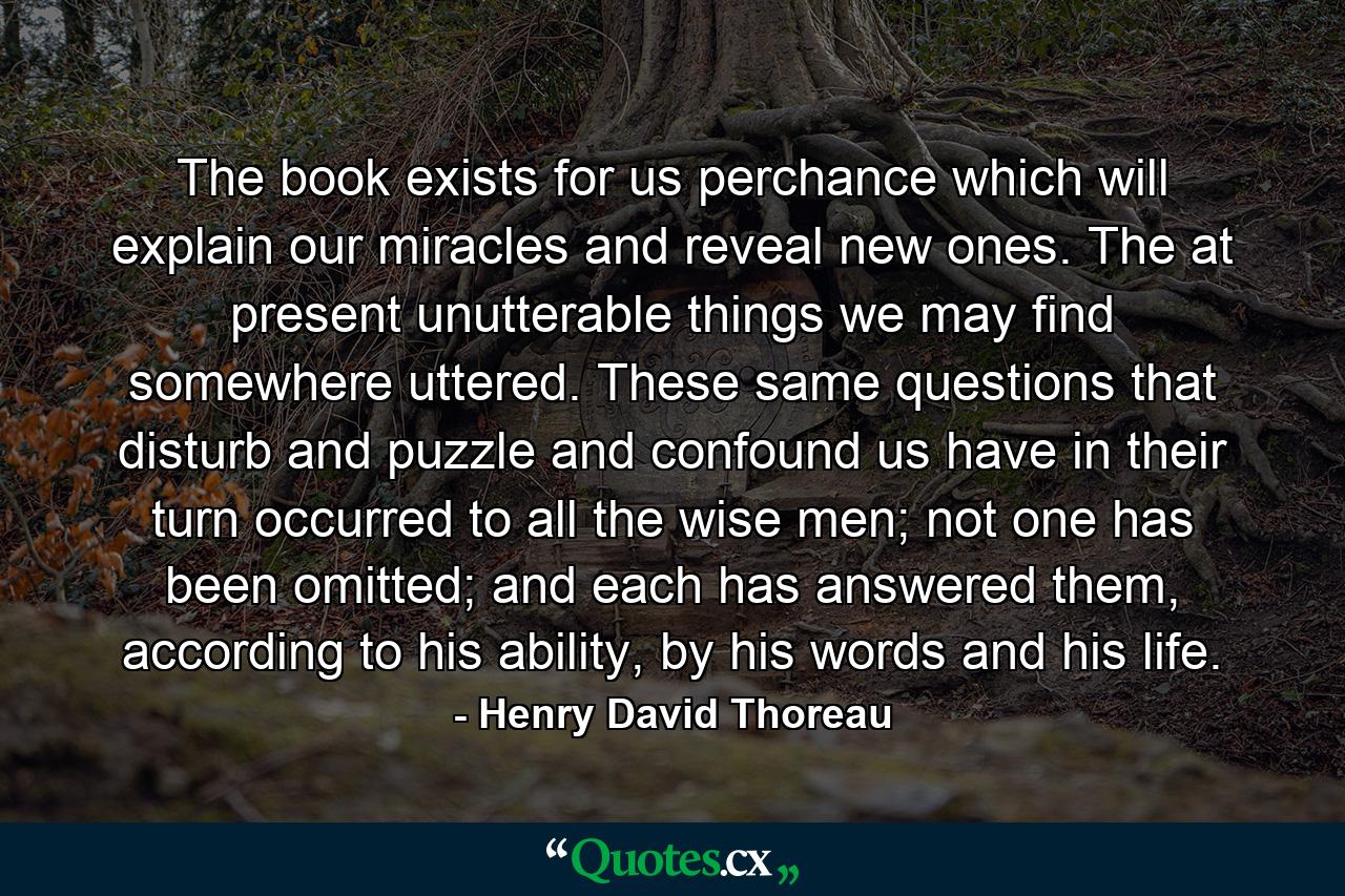 The book exists for us perchance which will explain our miracles and reveal new ones. The at present unutterable things we may find somewhere uttered. These same questions that disturb and puzzle and confound us have in their turn occurred to all the wise men; not one has been omitted; and each has answered them, according to his ability, by his words and his life. - Quote by Henry David Thoreau