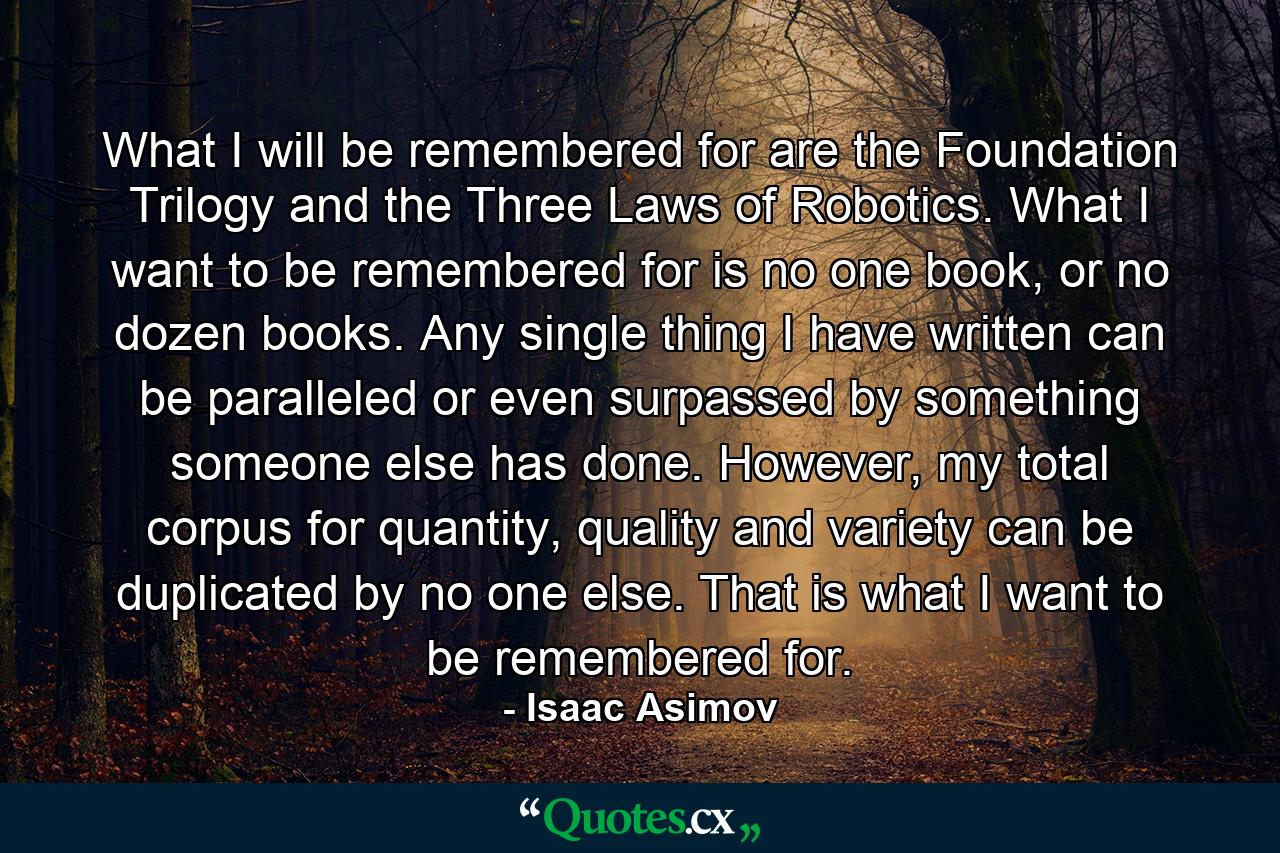 What I will be remembered for are the Foundation Trilogy and the Three Laws of Robotics. What I want to be remembered for is no one book, or no dozen books. Any single thing I have written can be paralleled or even surpassed by something someone else has done. However, my total corpus for quantity, quality and variety can be duplicated by no one else. That is what I want to be remembered for. - Quote by Isaac Asimov