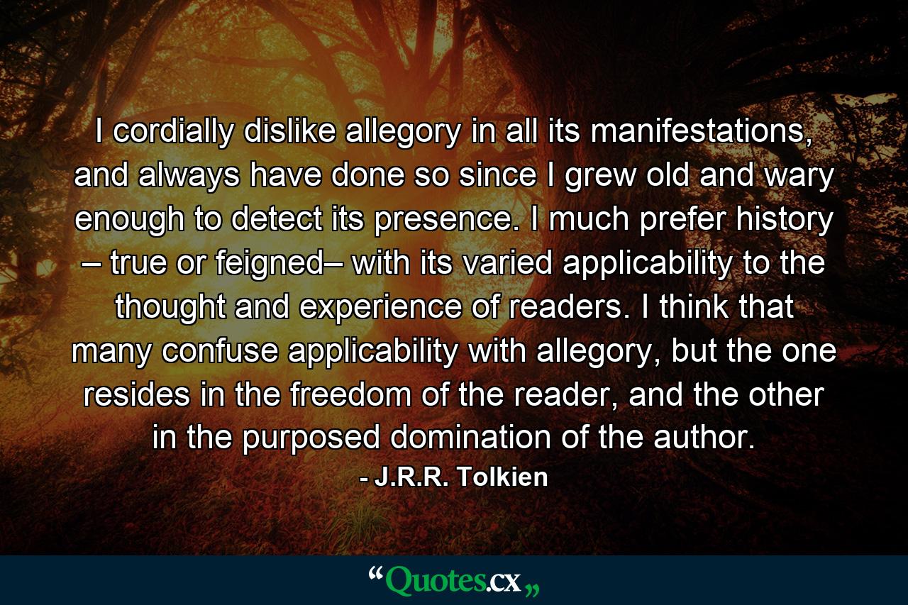 I cordially dislike allegory in all its manifestations, and always have done so since I grew old and wary enough to detect its presence. I much prefer history – true or feigned– with its varied applicability to the thought and experience of readers. I think that many confuse applicability with allegory, but the one resides in the freedom of the reader, and the other in the purposed domination of the author. - Quote by J.R.R. Tolkien