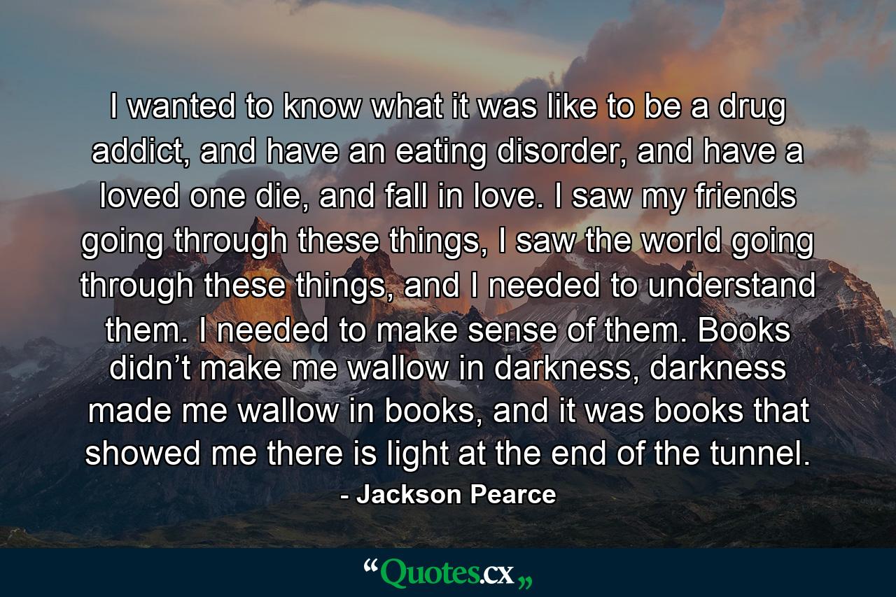 I wanted to know what it was like to be a drug addict, and have an eating disorder, and have a loved one die, and fall in love. I saw my friends going through these things, I saw the world going through these things, and I needed to understand them. I needed to make sense of them. Books didn’t make me wallow in darkness, darkness made me wallow in books, and it was books that showed me there is light at the end of the tunnel. - Quote by Jackson Pearce