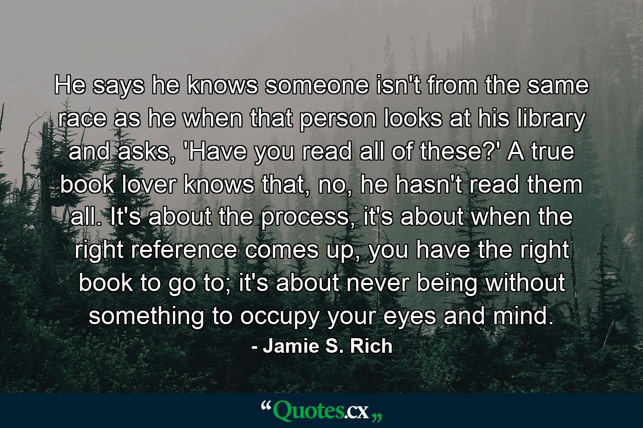 He says he knows someone isn't from the same race as he when that person looks at his library and asks, 'Have you read all of these?' A true book lover knows that, no, he hasn't read them all. It's about the process, it's about when the right reference comes up, you have the right book to go to; it's about never being without something to occupy your eyes and mind. - Quote by Jamie S. Rich