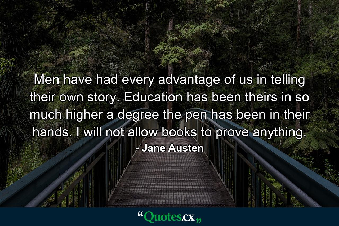 Men have had every advantage of us in telling their own story. Education has been theirs in so much higher a degree the pen has been in their hands. I will not allow books to prove anything. - Quote by Jane Austen