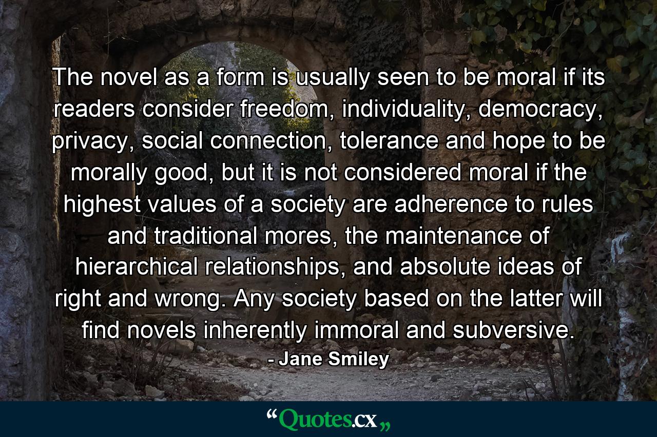 The novel as a form is usually seen to be moral if its readers consider freedom, individuality, democracy, privacy, social connection, tolerance and hope to be morally good, but it is not considered moral if the highest values of a society are adherence to rules and traditional mores, the maintenance of hierarchical relationships, and absolute ideas of right and wrong. Any society based on the latter will find novels inherently immoral and subversive. - Quote by Jane Smiley