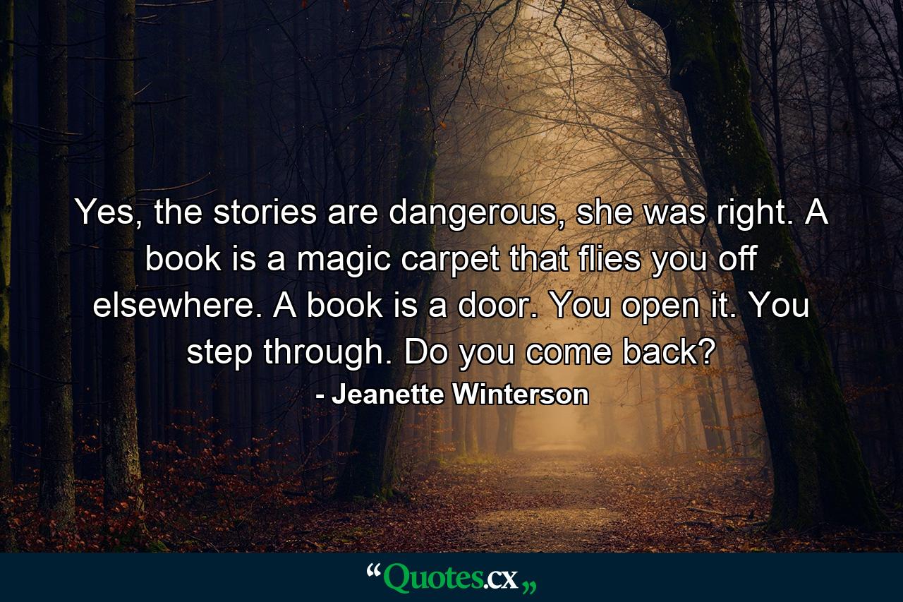 Yes, the stories are dangerous, she was right. A book is a magic carpet that flies you off elsewhere. A book is a door. You open it. You step through. Do you come back? - Quote by Jeanette Winterson